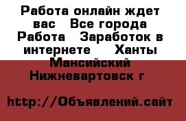 Работа онлайн ждет вас - Все города Работа » Заработок в интернете   . Ханты-Мансийский,Нижневартовск г.